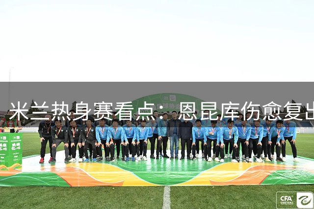 米兰热身赛看点：恩昆库伤愈复出迎战国米